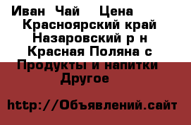 Иван  Чай  › Цена ­ 200 - Красноярский край, Назаровский р-н, Красная Поляна с. Продукты и напитки » Другое   